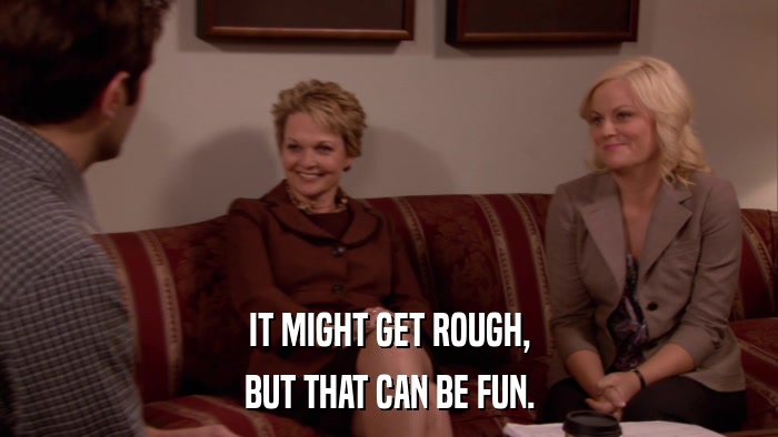 IT MIGHT GET ROUGH, BUT THAT CAN BE FUN. 