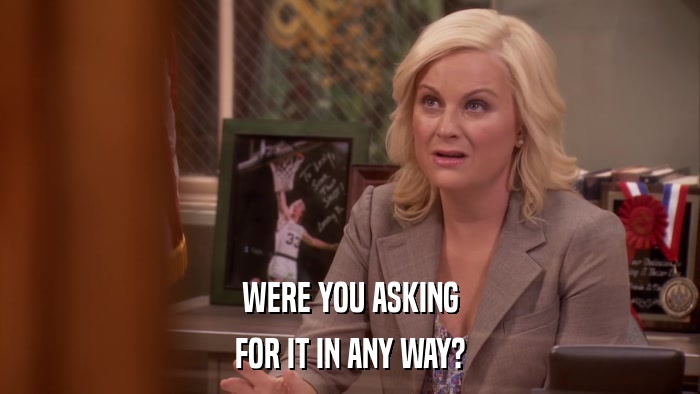WERE YOU ASKING FOR IT IN ANY WAY? 