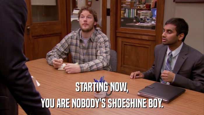 STARTING NOW, YOU ARE NOBODY'S SHOESHINE BOY. 