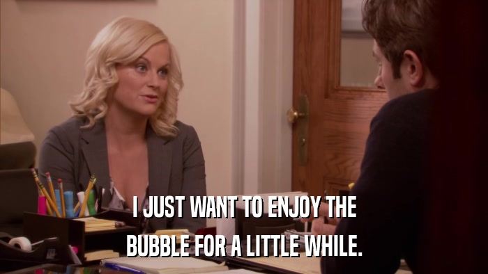 I JUST WANT TO ENJOY THE BUBBLE FOR A LITTLE WHILE. 