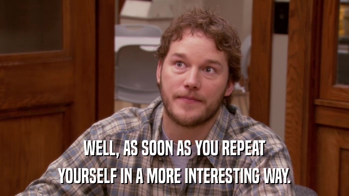 WELL, AS SOON AS YOU REPEAT YOURSELF IN A MORE INTERESTING WAY. 