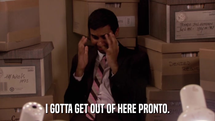 I GOTTA GET OUT OF HERE PRONTO.  