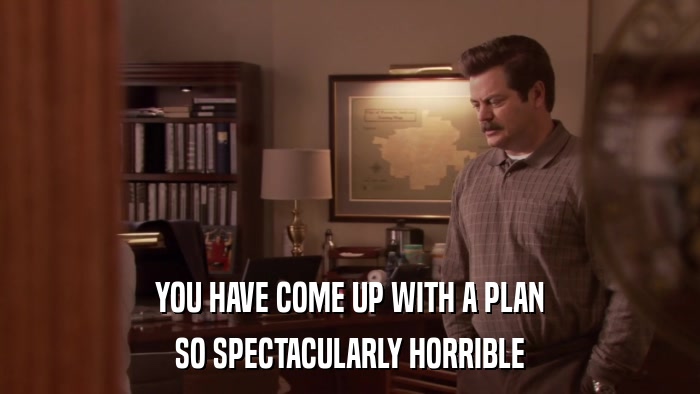 YOU HAVE COME UP WITH A PLAN SO SPECTACULARLY HORRIBLE 