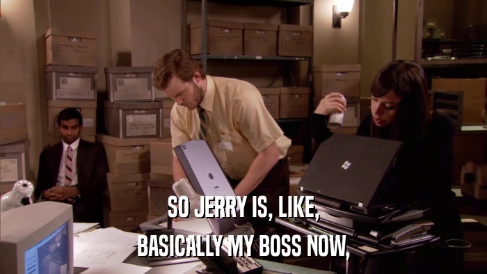 SO JERRY IS, LIKE, BASICALLY MY BOSS NOW, 
