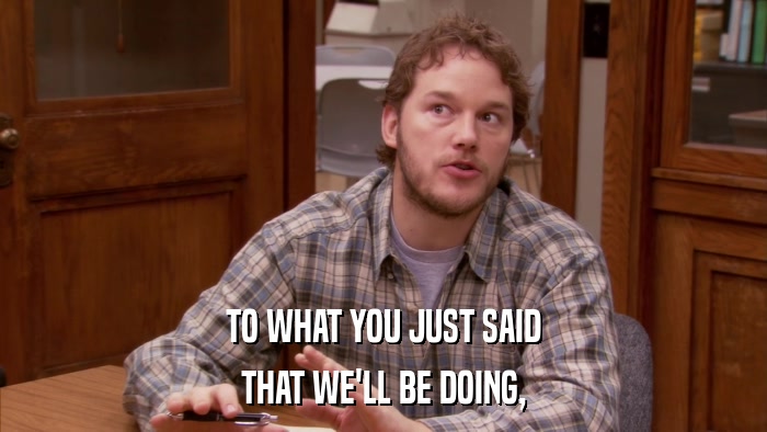 TO WHAT YOU JUST SAID THAT WE'LL BE DOING, 