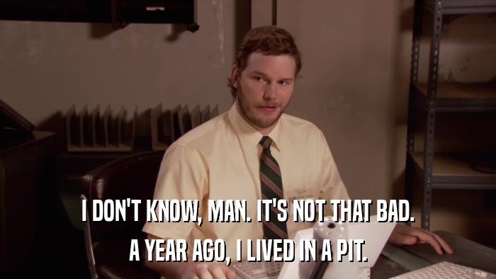 I DON'T KNOW, MAN. IT'S NOT THAT BAD. A YEAR AGO, I LIVED IN A PIT. 