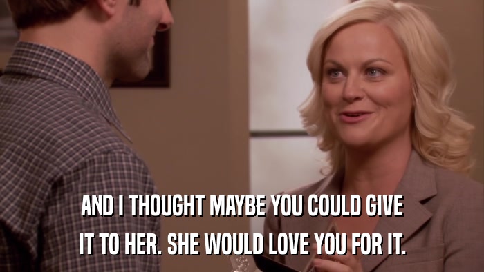 AND I THOUGHT MAYBE YOU COULD GIVE IT TO HER. SHE WOULD LOVE YOU FOR IT. 