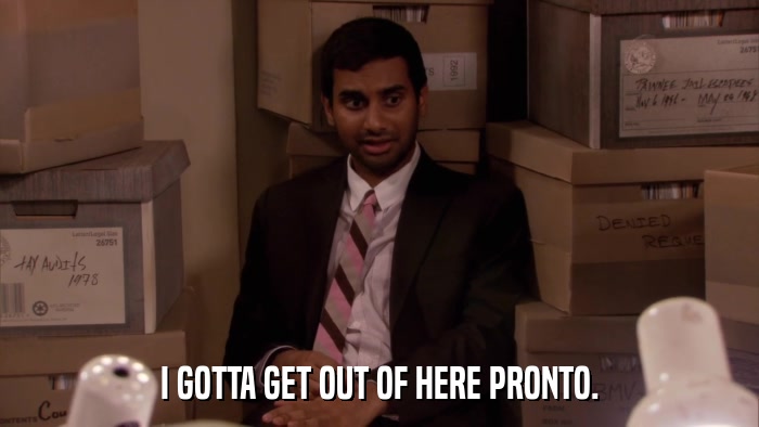 I GOTTA GET OUT OF HERE PRONTO.  