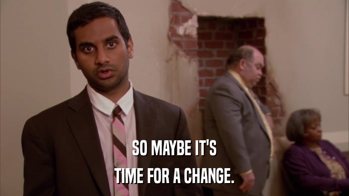 SO MAYBE IT'S TIME FOR A CHANGE. 