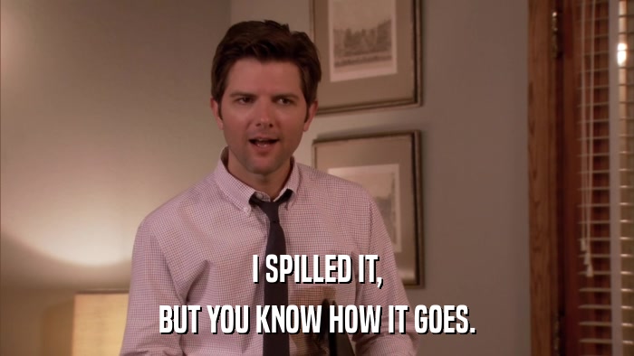 I SPILLED IT, BUT YOU KNOW HOW IT GOES. 