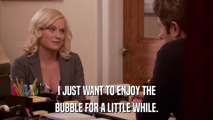 I JUST WANT TO ENJOY THE BUBBLE FOR A LITTLE WHILE. 