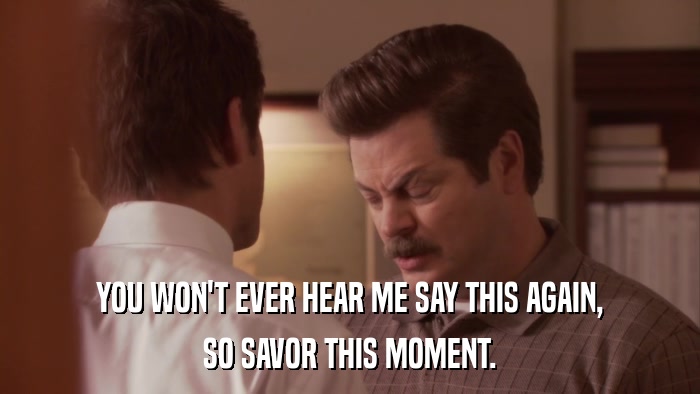 YOU WON'T EVER HEAR ME SAY THIS AGAIN, SO SAVOR THIS MOMENT. 