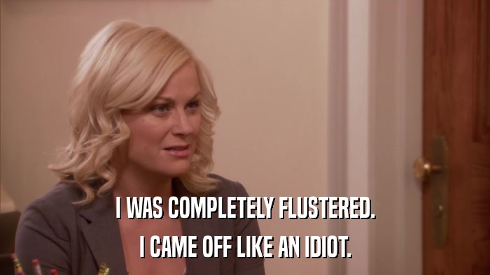 I WAS COMPLETELY FLUSTERED. I CAME OFF LIKE AN IDIOT. 