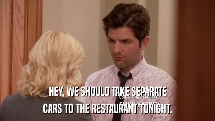 HEY, WE SHOULD TAKE SEPARATE CARS TO THE RESTAURANT TONIGHT. 