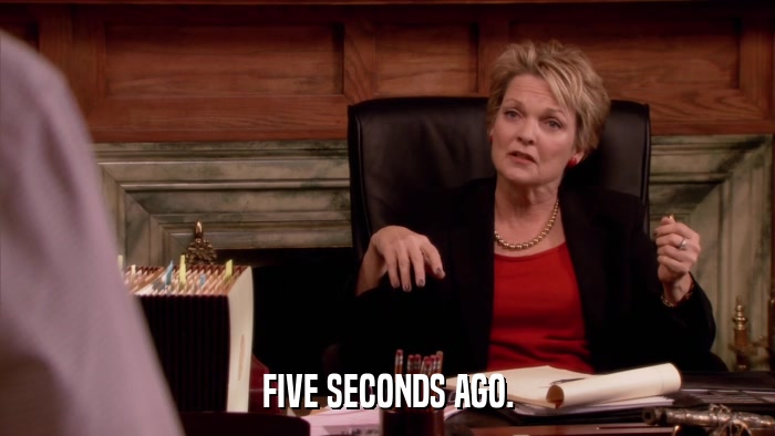 FIVE SECONDS AGO.  