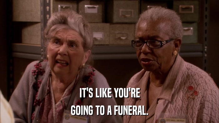 IT'S LIKE YOU'RE GOING TO A FUNERAL. 