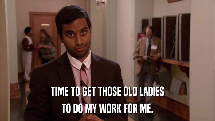TIME TO GET THOSE OLD LADIES TO DO MY WORK FOR ME. 