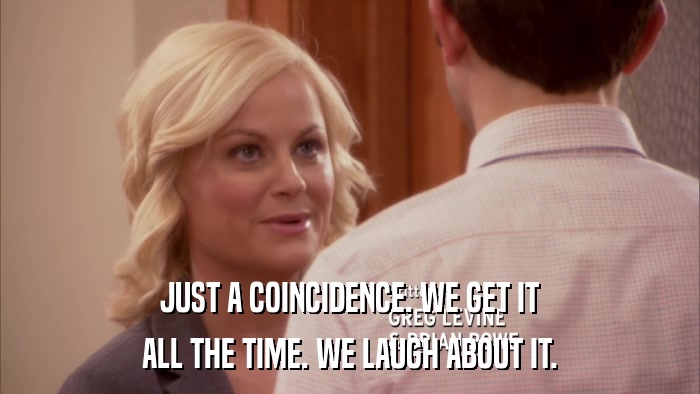 JUST A COINCIDENCE. WE GET IT ALL THE TIME. WE LAUGH ABOUT IT. 