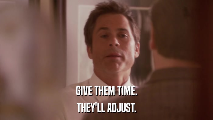 GIVE THEM TIME. THEY'LL ADJUST. 