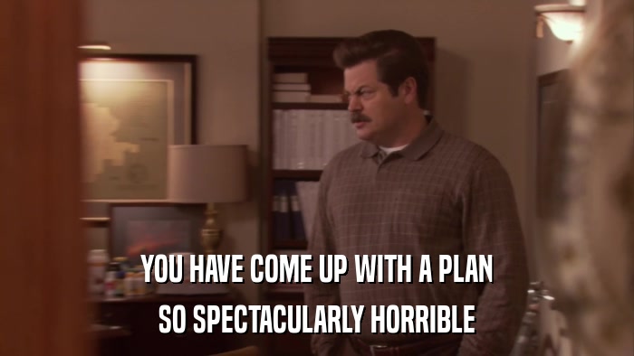 YOU HAVE COME UP WITH A PLAN SO SPECTACULARLY HORRIBLE 