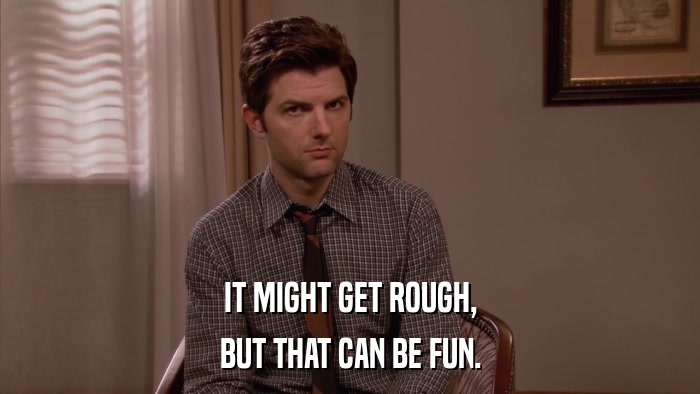 IT MIGHT GET ROUGH, BUT THAT CAN BE FUN. 