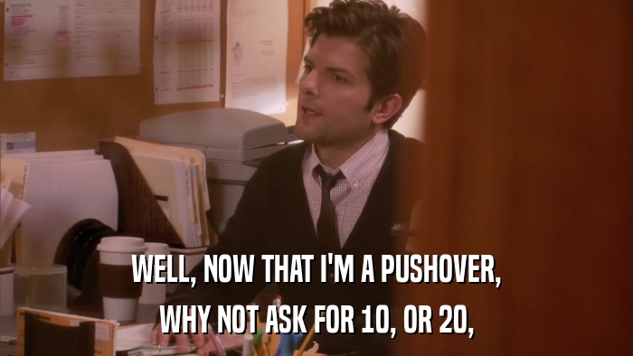 WELL, NOW THAT I'M A PUSHOVER, WHY NOT ASK FOR 10, OR 20, 