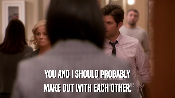 YOU AND I SHOULD PROBABLY MAKE OUT WITH EACH OTHER. 