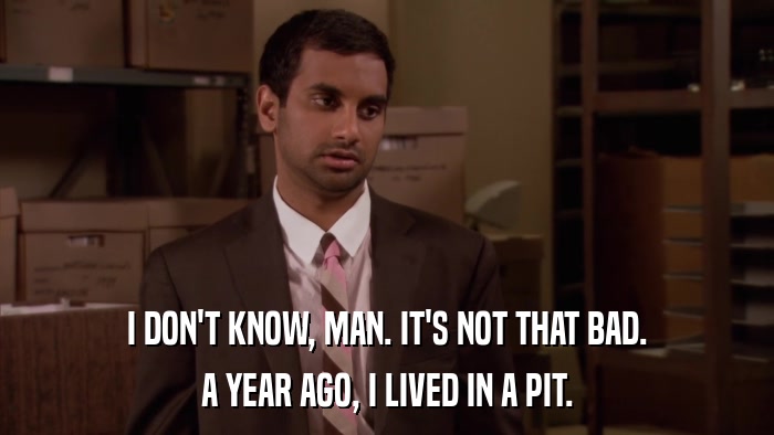 I DON'T KNOW, MAN. IT'S NOT THAT BAD. A YEAR AGO, I LIVED IN A PIT. 