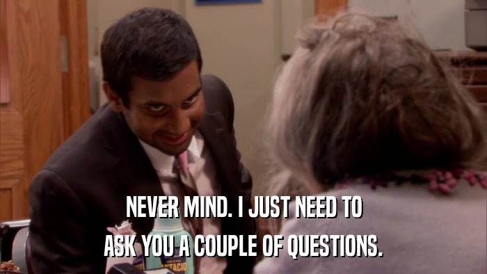 NEVER MIND. I JUST NEED TO ASK YOU A COUPLE OF QUESTIONS. 