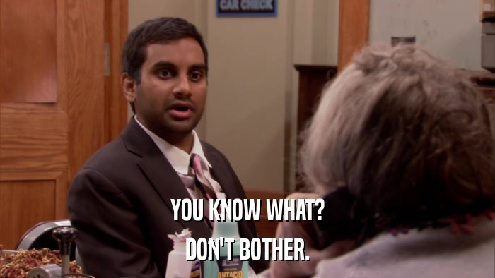 YOU KNOW WHAT? DON'T BOTHER. 