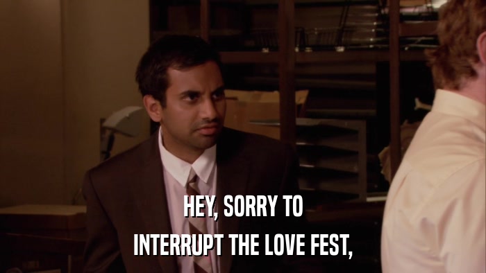 HEY, SORRY TO INTERRUPT THE LOVE FEST, 