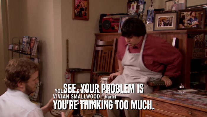 SEE, YOUR PROBLEM IS YOU'RE THINKING TOO MUCH. 
