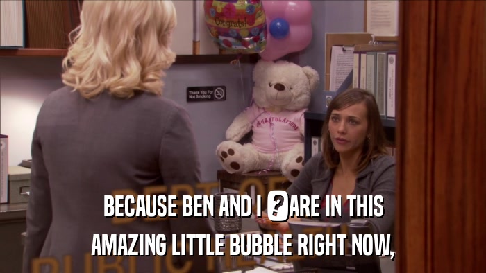 BECAUSE BEN AND I 	ARE IN THIS AMAZING LITTLE BUBBLE RIGHT NOW, 