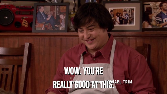 WOW. YOU'RE REALLY GOOD AT THIS. 