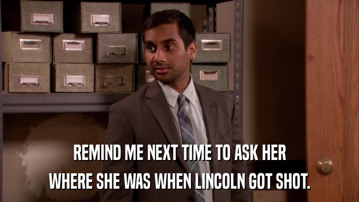 REMIND ME NEXT TIME TO ASK HER WHERE SHE WAS WHEN LINCOLN GOT SHOT. 