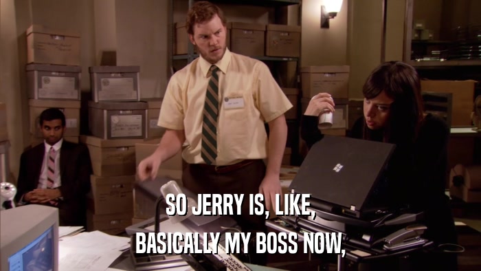SO JERRY IS, LIKE, BASICALLY MY BOSS NOW, 