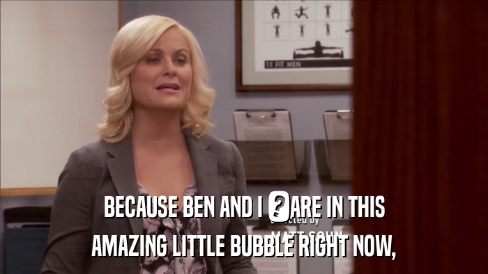 BECAUSE BEN AND I 	ARE IN THIS AMAZING LITTLE BUBBLE RIGHT NOW, 