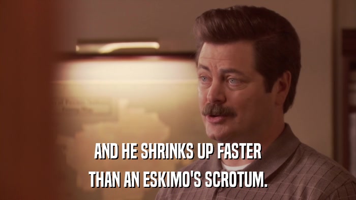 AND HE SHRINKS UP FASTER THAN AN ESKIMO'S SCROTUM. 