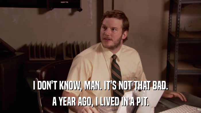 I DON'T KNOW, MAN. IT'S NOT THAT BAD. A YEAR AGO, I LIVED IN A PIT. 