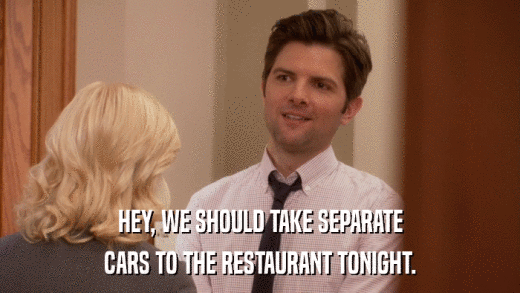 HEY, WE SHOULD TAKE SEPARATE CARS TO THE RESTAURANT TONIGHT. 