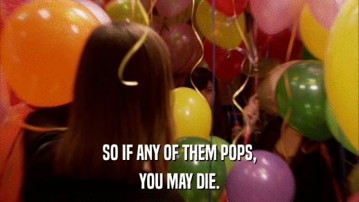 SO IF ANY OF THEM POPS, YOU MAY DIE. 