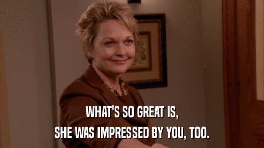 WHAT'S SO GREAT IS, SHE WAS IMPRESSED BY YOU, TOO. 
