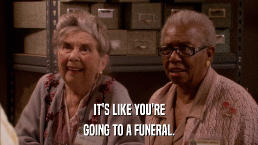 IT'S LIKE YOU'RE GOING TO A FUNERAL. 