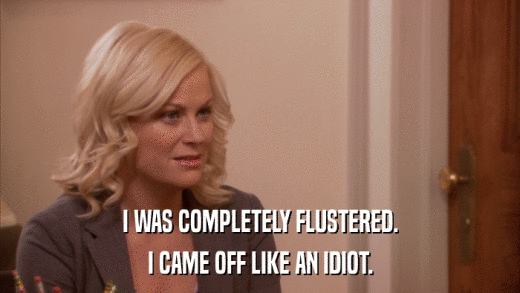 I WAS COMPLETELY FLUSTERED. I CAME OFF LIKE AN IDIOT. 