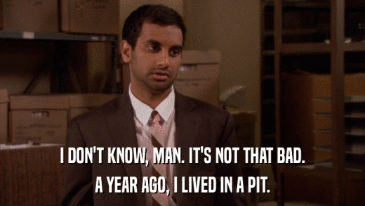 I DON'T KNOW, MAN. IT'S NOT THAT BAD. A YEAR AGO, I LIVED IN A PIT. 
