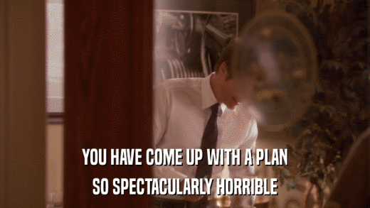 YOU HAVE COME UP WITH A PLAN SO SPECTACULARLY HORRIBLE 