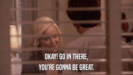 OKAY! GO IN THERE, YOU'RE GONNA BE GREAT. 