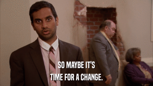 SO MAYBE IT'S TIME FOR A CHANGE. 