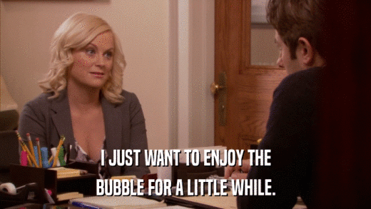 I JUST WANT TO ENJOY THE BUBBLE FOR A LITTLE WHILE. 