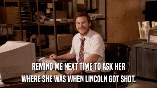 REMIND ME NEXT TIME TO ASK HER WHERE SHE WAS WHEN LINCOLN GOT SHOT. 